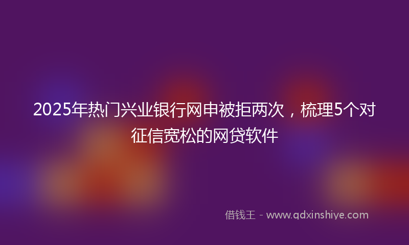 2025年热门兴业银行网申被拒两次，梳理5个对征信宽松的网贷软件