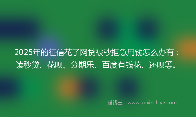 2025年的征信花了网贷被秒拒急用钱怎么办有：读秒贷、花呗、分期乐、百度有钱花、还呗等。