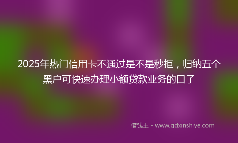 2025年热门信用卡不通过是不是秒拒，归纳五个黑户可快速办理小额贷款业务的口子