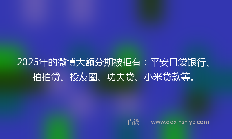 2025年的微博大额分期被拒有：平安口袋银行、拍拍贷、投友圈、功夫贷、小米贷款等。