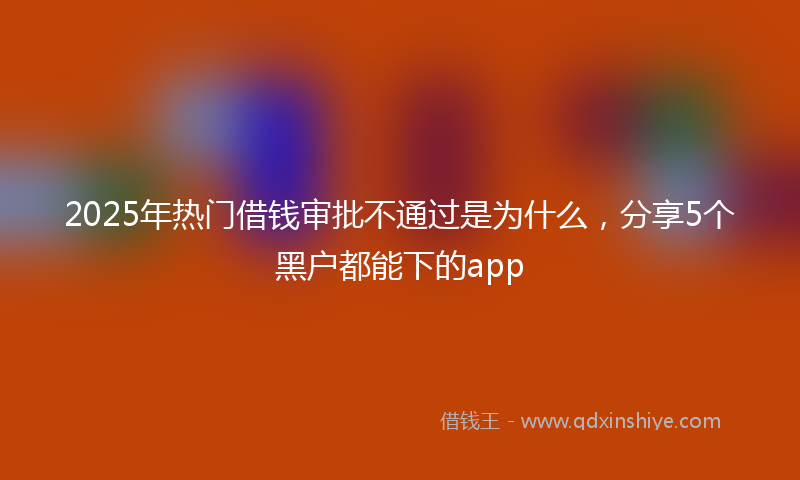 2025年热门借钱审批不通过是为什么，分享5个黑户都能下的app