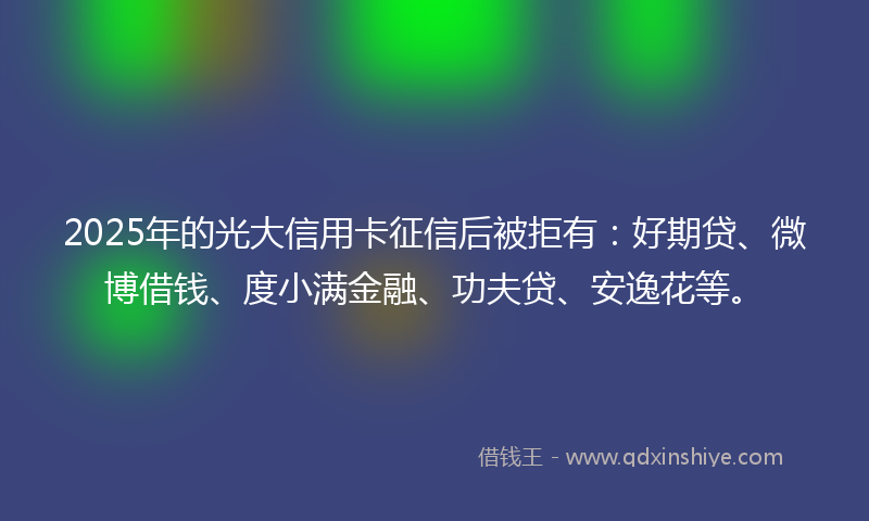 2025年的光大信用卡征信后被拒有：好期贷、微博借钱、度小满金融、功夫贷、安逸花等。
