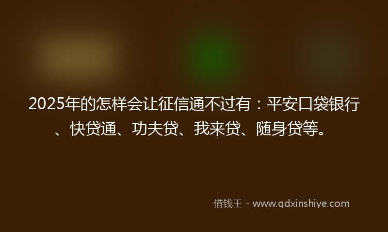 2025年的怎样会让征信通不过有：平安口袋银行、快贷通、功夫贷、我来贷、随身贷等。