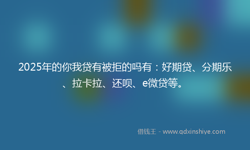 2025年的你我贷有被拒的吗有：好期贷、分期乐、拉卡拉、还呗、e微贷等。