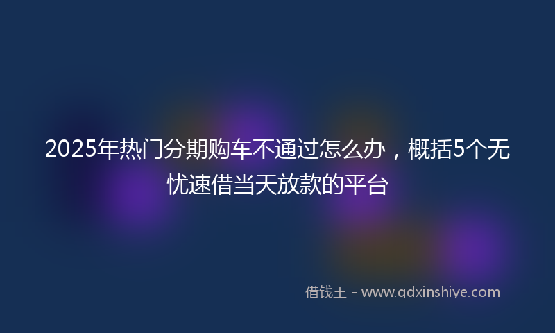 2025年热门分期购车不通过怎么办，概括5个无忧速借当天放款的平台