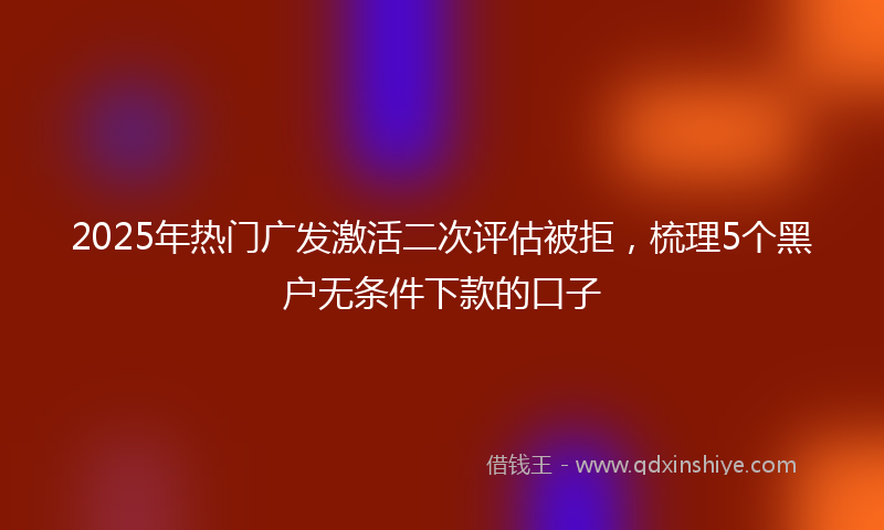 2025年热门广发激活二次评估被拒，梳理5个黑户无条件下款的口子