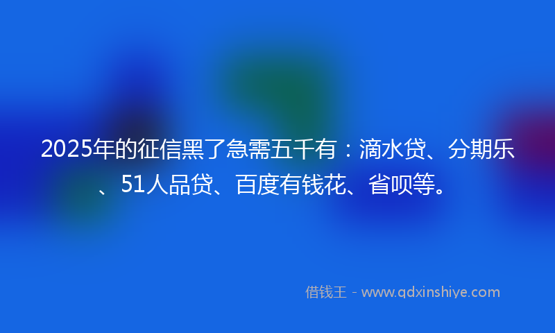 2025年的征信黑了急需五千有：滴水贷、分期乐、51人品贷、百度有钱花、省呗等。