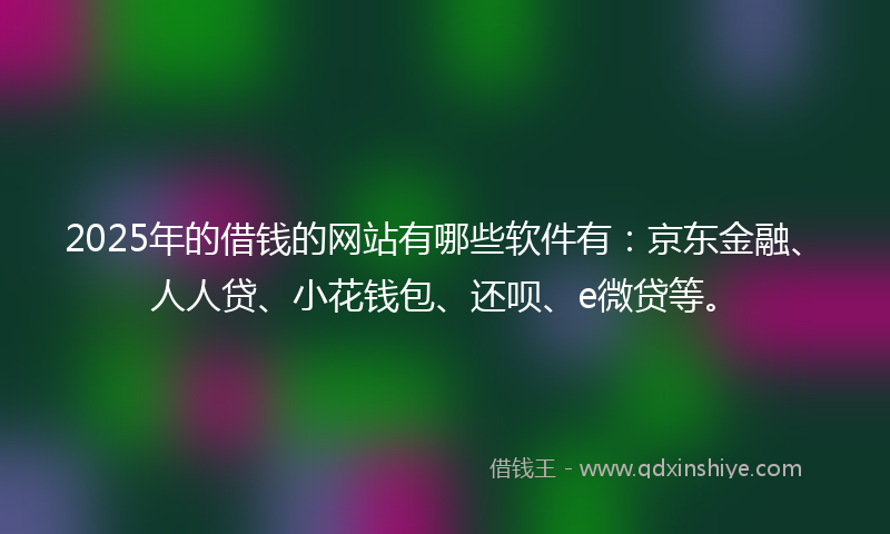 2025年的借钱的网站有哪些软件有：京东金融、人人贷、小花钱包、还呗、e微贷等。