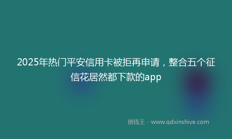 2025年热门平安信用卡被拒再申请，整合五个征信花居然都下款的app