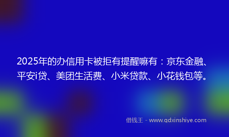 2025年的办信用卡被拒有提醒嘛有：京东金融、平安i贷、美团生活费、小米贷款、小花钱包等。