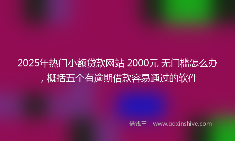 2025年热门小额贷款网站 2000元 无门槛怎么办，概括五个有逾期借款容易通过的软件