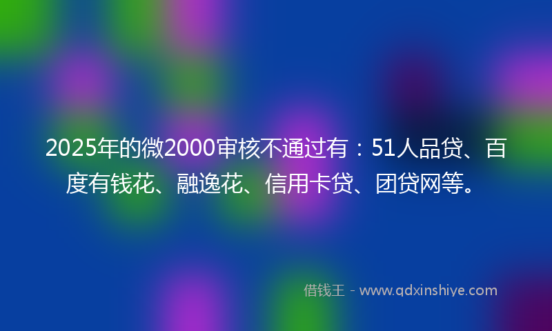 2025年的微2000审核不通过有：51人品贷、百度有钱花、融逸花、信用卡贷、团贷网等。