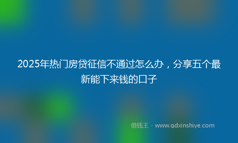 2025年热门房贷征信不通过怎么办，分享五个最新能下来钱的口子