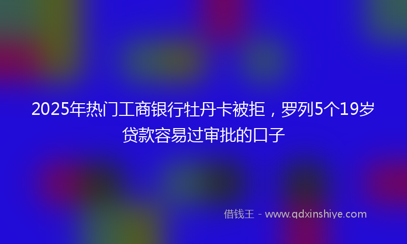 2025年热门工商银行牡丹卡被拒，罗列5个19岁贷款容易过审批的口子