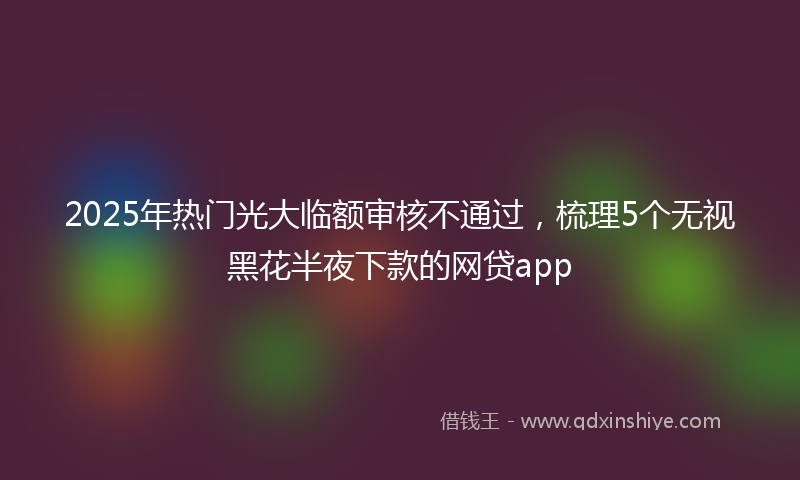 2025年热门光大临额审核不通过，梳理5个无视黑花半夜下款的网贷app