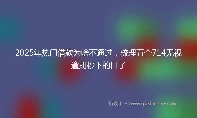 2025年热门借款为啥不通过，梳理五个714无视逾期秒下的口子