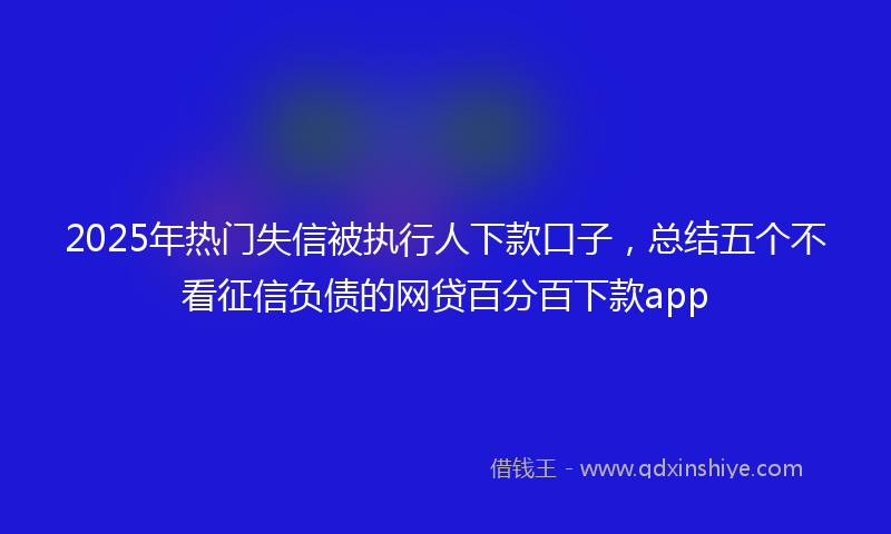 2025年热门失信被执行人下款口子，总结五个不看征信负债的网贷百分百下款app