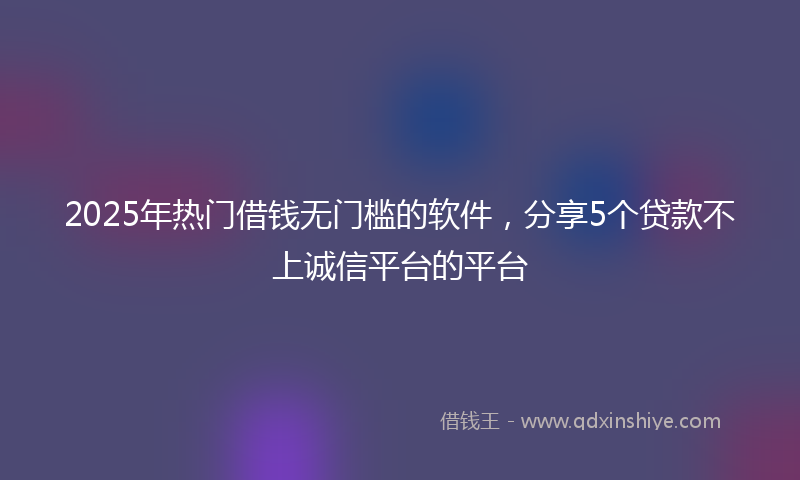 2025年热门借钱无门槛的软件，分享5个贷款不上诚信平台的平台