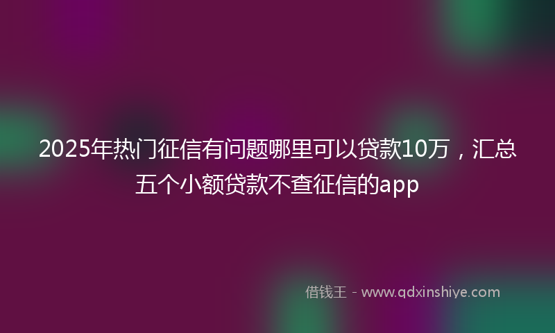 2025年热门征信有问题哪里可以贷款10万，汇总五个小额贷款不查征信的app