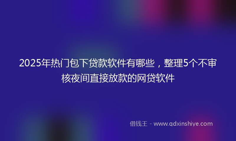 2025年热门包下贷款软件有哪些，整理5个不审核夜间直接放款的网贷软件
