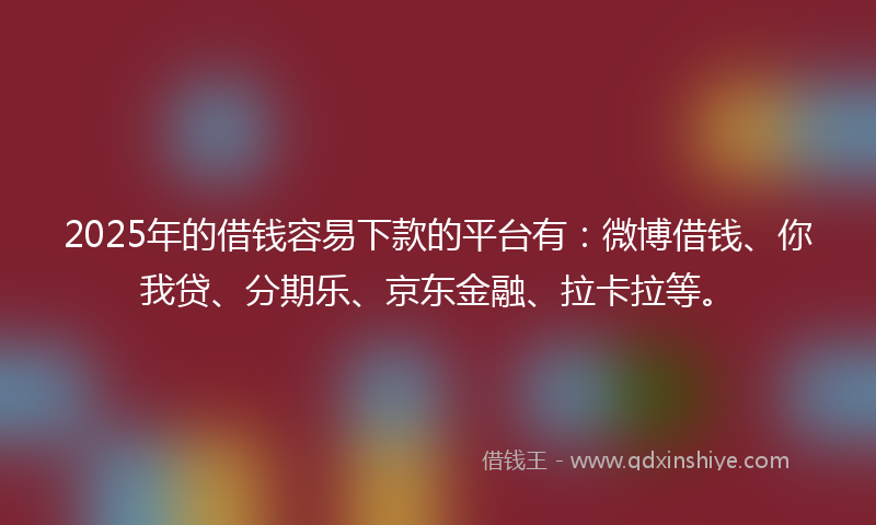 2025年的借钱容易下款的平台有：微博借钱、你我贷、分期乐、京东金融、拉卡拉等。