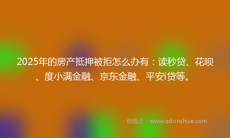 2025年的房产抵押被拒怎么办有：读秒贷、花呗、度小满金融、京东金融、平安i贷等。
