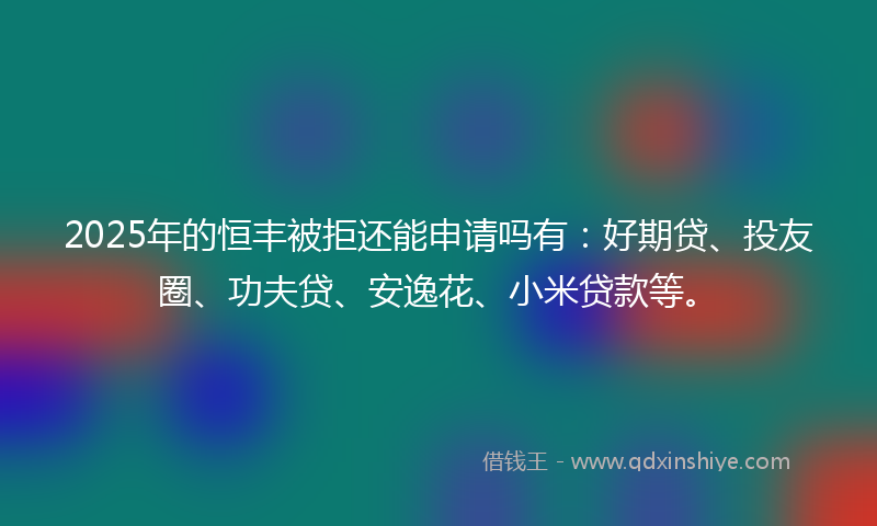 2025年的恒丰被拒还能申请吗有：好期贷、投友圈、功夫贷、安逸花、小米贷款等。