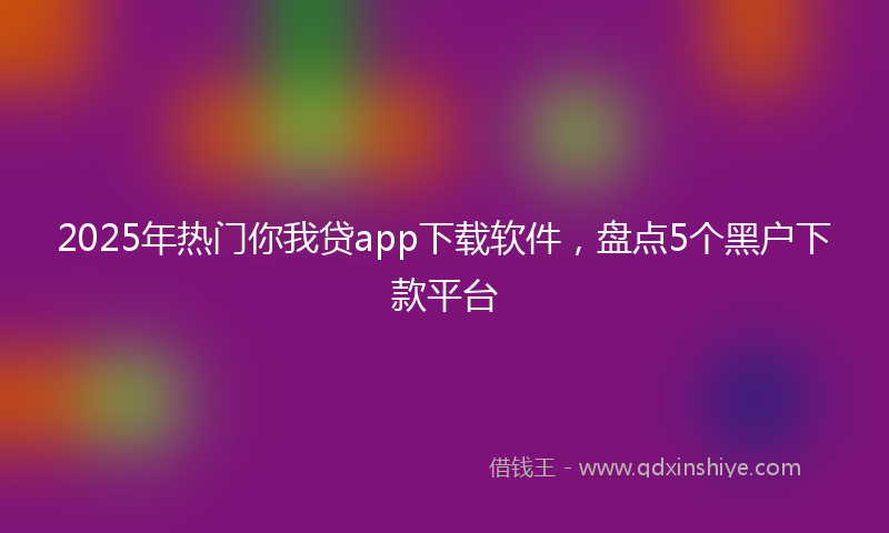 2025年热门你我贷app下载软件，盘点5个黑户下款平台