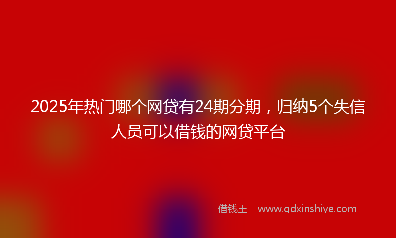 2025年热门哪个网贷有24期分期，归纳5个失信人员可以借钱的网贷平台