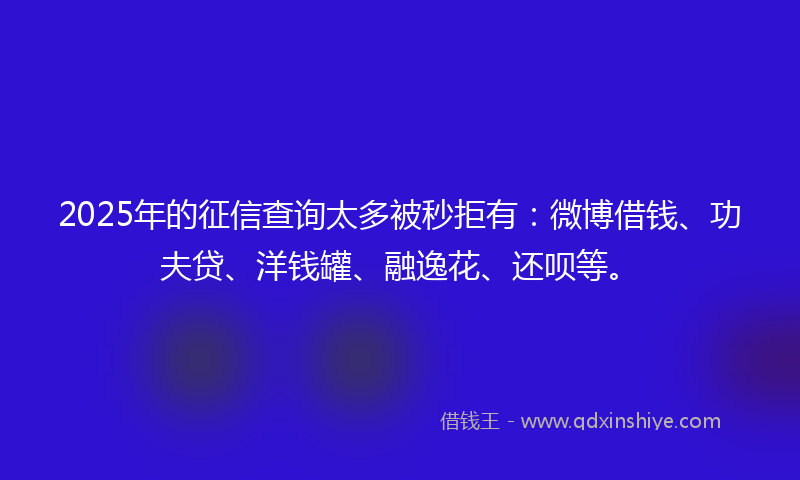 2025年的征信查询太多被秒拒有：微博借钱、功夫贷、洋钱罐、融逸花、还呗等。