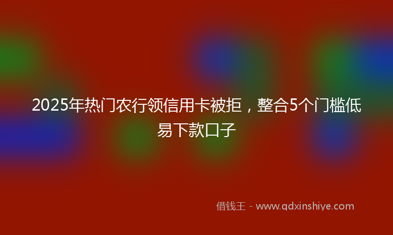 2025年热门农行领信用卡被拒，整合5个门槛低易下款口子