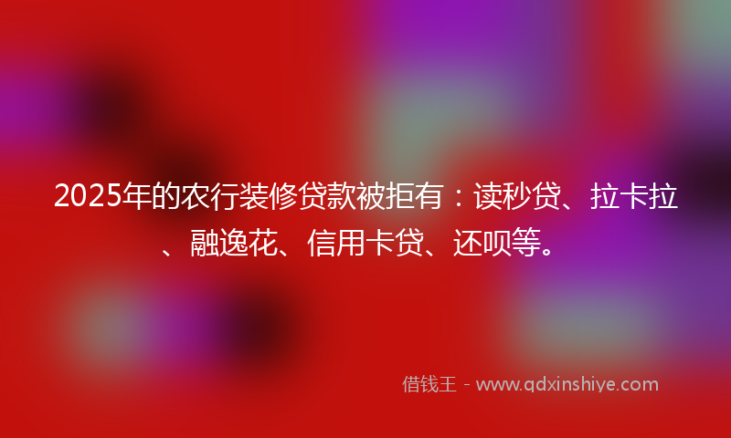 2025年的农行装修贷款被拒有：读秒贷、拉卡拉、融逸花、信用卡贷、还呗等。