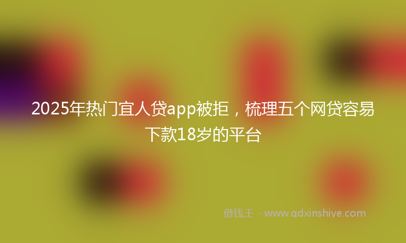 2025年热门宜人贷app被拒，梳理五个网贷容易下款18岁的平台