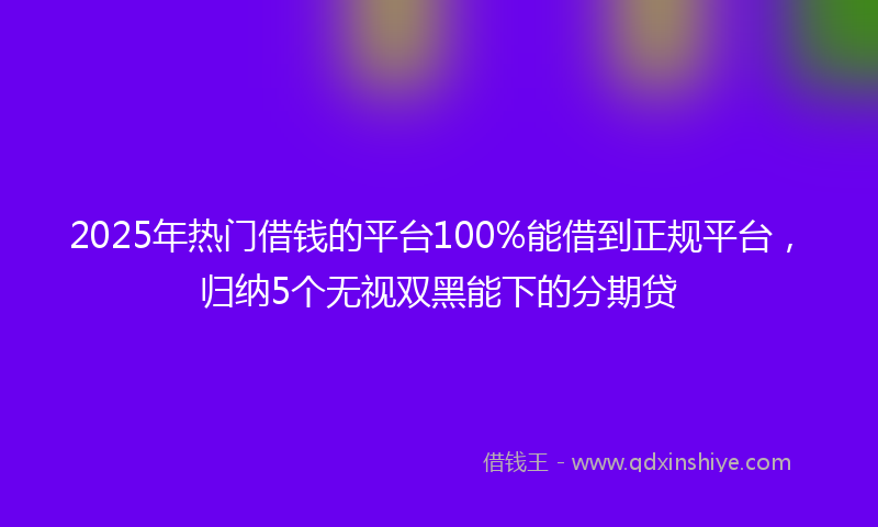 2025年热门借钱的平台100%能借到正规平台，归纳5个无视双黑能下的分期贷