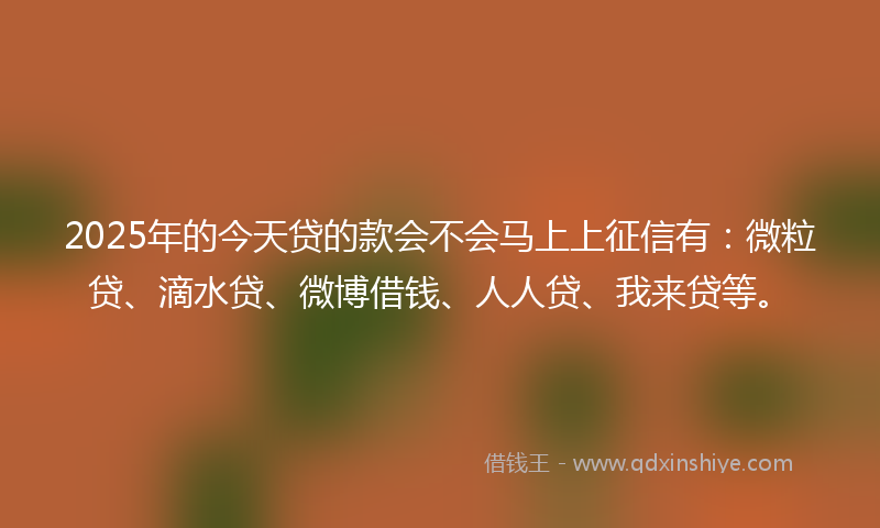 2025年的今天贷的款会不会马上上征信有：微粒贷、滴水贷、微博借钱、人人贷、我来贷等。