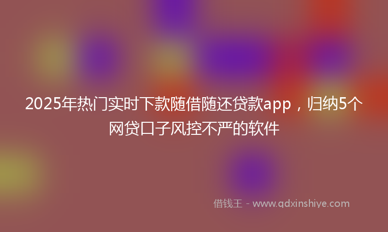 2025年热门实时下款随借随还贷款app，归纳5个网贷口子风控不严的软件