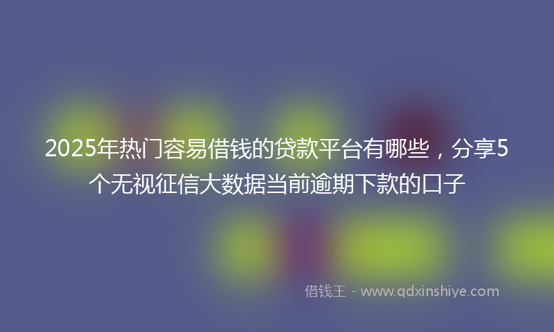 2025年热门容易借钱的贷款平台有哪些，分享5个无视征信大数据当前逾期下款的口子