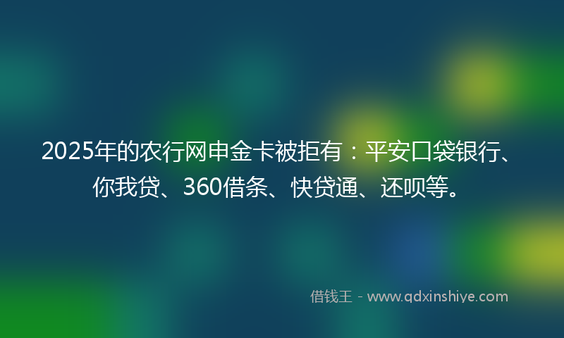 2025年的农行网申金卡被拒有：平安口袋银行、你我贷、360借条、快贷通、还呗等。