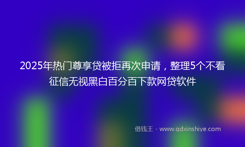 2025年热门尊享贷被拒再次申请，整理5个不看征信无视黑白百分百下款网贷软件