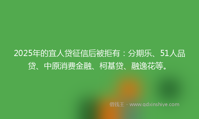 2025年的宜人贷征信后被拒有：分期乐、51人品贷、中原消费金融、柯基贷、融逸花等。