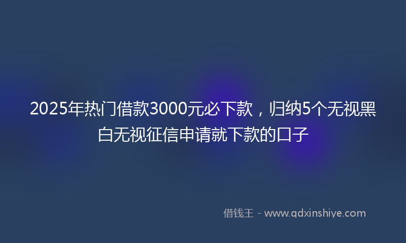 2025年热门借款3000元必下款，归纳5个无视黑白无视征信申请就下款的口子