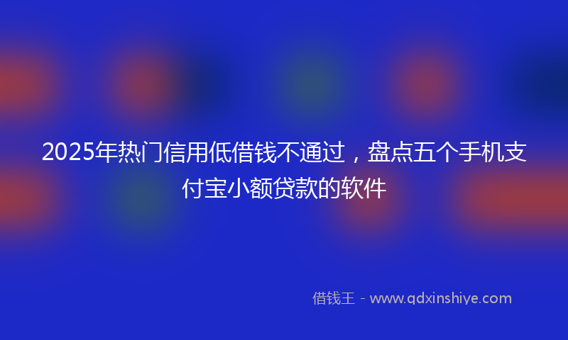 2025年热门信用低借钱不通过，盘点五个手机支付宝小额贷款的软件