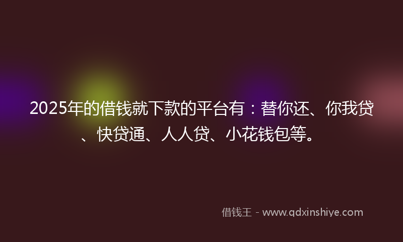2025年的借钱就下款的平台有：替你还、你我贷、快贷通、人人贷、小花钱包等。