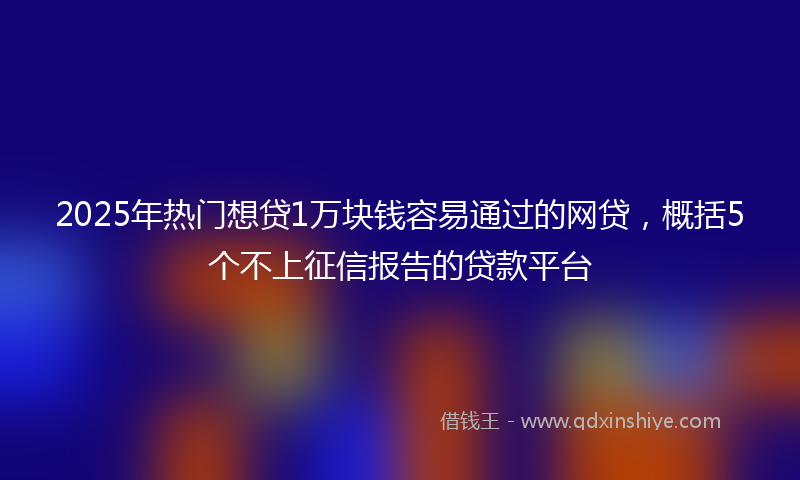 2025年热门想贷1万块钱容易通过的网贷，概括5个不上征信报告的贷款平台