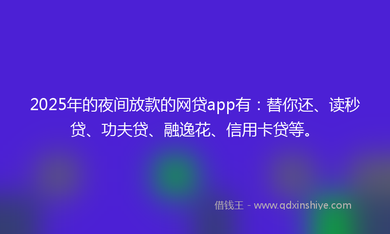 2025年的夜间放款的网贷app有：替你还、读秒贷、功夫贷、融逸花、信用卡贷等。