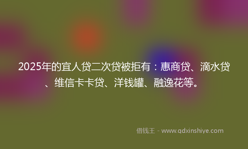 2025年的宜人贷二次贷被拒有：惠商贷、滴水贷、维信卡卡贷、洋钱罐、融逸花等。