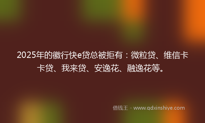2025年的徽行快e贷总被拒有：微粒贷、维信卡卡贷、我来贷、安逸花、融逸花等。