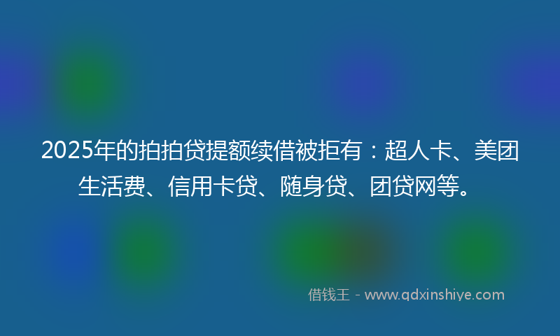 2025年的拍拍贷提额续借被拒有：超人卡、美团生活费、信用卡贷、随身贷、团贷网等。