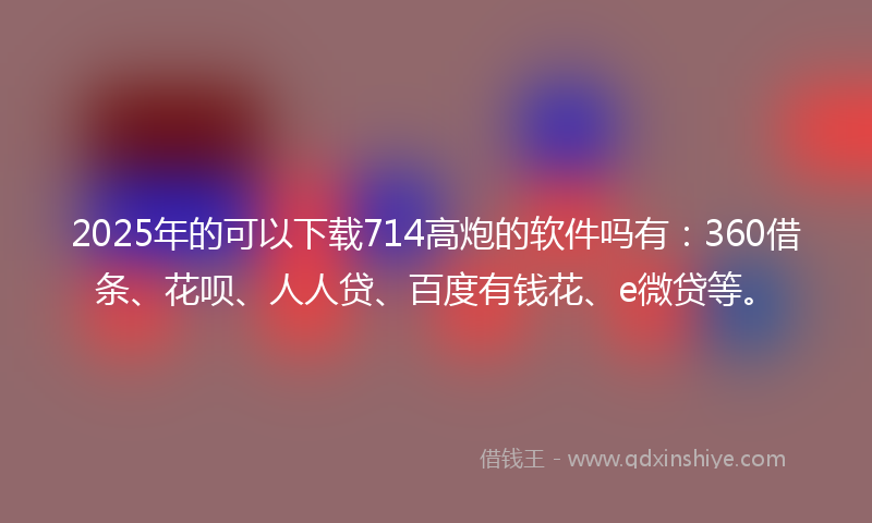 2025年的可以下载714高炮的软件吗有：360借条、花呗、人人贷、百度有钱花、e微贷等。