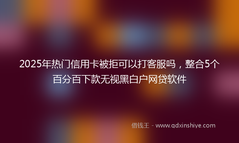 2025年热门信用卡被拒可以打客服吗，整合5个百分百下款无视黑白户网贷软件